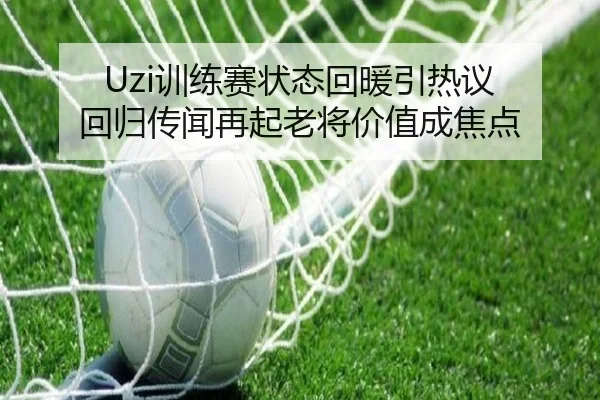 Uzi训练赛状态回暖引热议 回归传闻再起老将价值成焦点